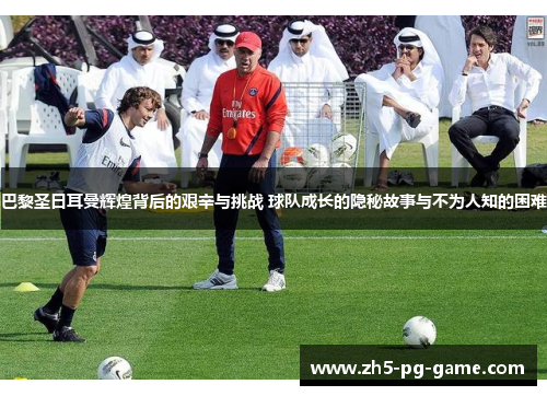 巴黎圣日耳曼辉煌背后的艰辛与挑战 球队成长的隐秘故事与不为人知的困难