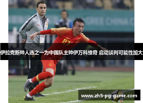 伊拉克新帅人选之一为中国队主帅伊万科维奇 启动谈判可能性加大