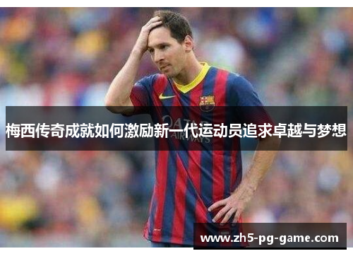 梅西传奇成就如何激励新一代运动员追求卓越与梦想