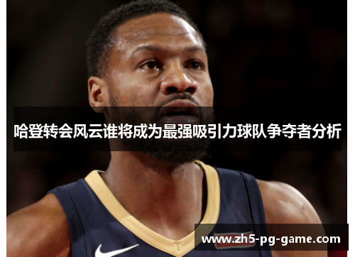 哈登转会风云谁将成为最强吸引力球队争夺者分析
