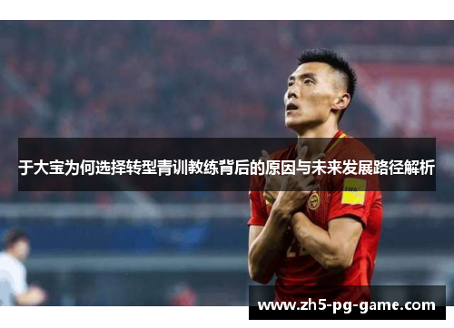 于大宝为何选择转型青训教练背后的原因与未来发展路径解析