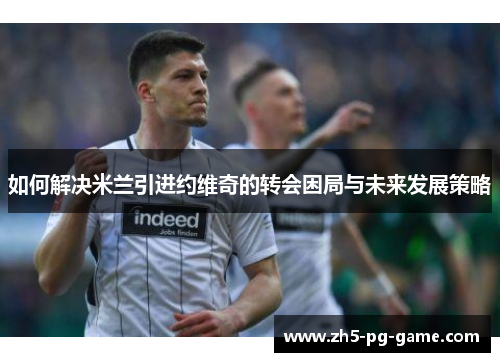如何解决米兰引进约维奇的转会困局与未来发展策略