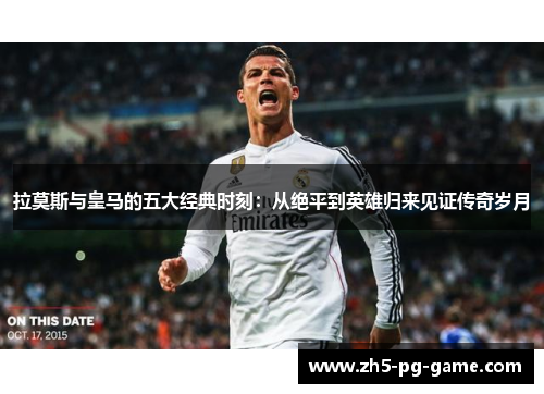 拉莫斯与皇马的五大经典时刻：从绝平到英雄归来见证传奇岁月