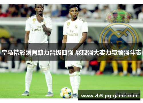 皇马精彩瞬间助力晋级四强 展现强大实力与顽强斗志