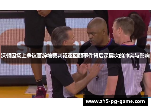 沃顿因场上争议言辞被裁判驱逐回顾事件背后深层次的冲突与影响