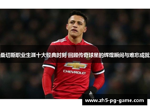 桑切斯职业生涯十大经典时刻 回顾传奇球星的辉煌瞬间与难忘成就