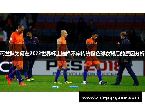 荷兰队为何在2022世界杯上选择不穿传统橙色球衣背后的原因分析