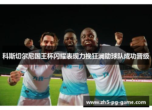 科斯切尔尼国王杯闪耀表现力挽狂澜助球队成功晋级