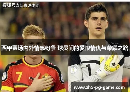 西甲赛场内外情感纷争 球员间的爱恨情仇与荣耀之路